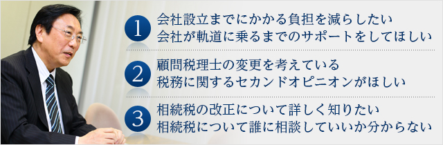 1.会社設立までにかかる負担を減らしたい、会社が軌道に乗るまでのサポートをしてほしい 2.顧問税理士の変更を考えている、税務に関するセカンドオピニオンがほしい 3.相続税の改正について詳しく知りたい、相続税について誰に相談していいか分からない